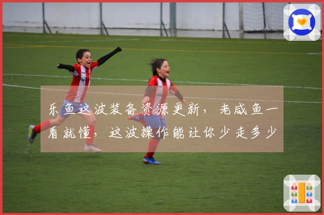 乐鱼这波装备资源更新,老咸鱼一看就懂,这波操作能让你少走多少弯路!