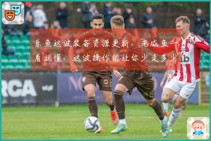 乐鱼这波装备资源更新，老咸鱼一看就懂，这波操作能让你少走多少弯路！