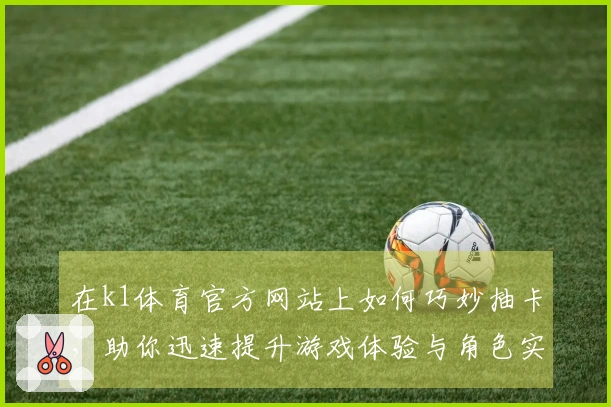 在k1体育官方网站上如何巧妙抽卡，助你迅速提升游戏体验与角色实力！