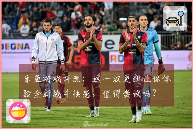 乐鱼游戏评测：这一波更新让你体验全新战斗快感，值得尝试吗？