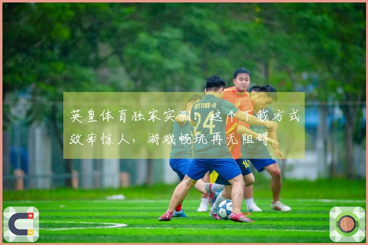 英皇体育独家实测：这个下载方式效率惊人，游戏畅玩再无阻碍