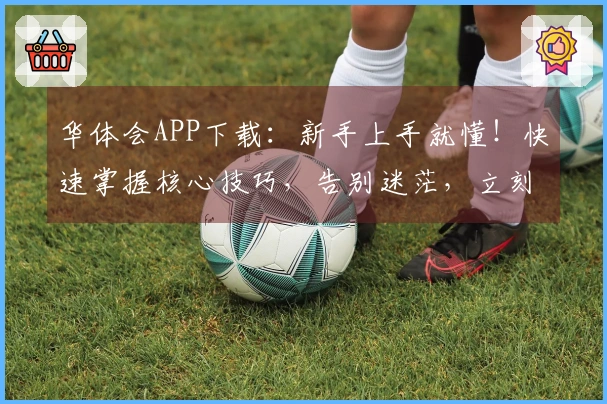 华体会APP下载：新手上手就懂！快速掌握核心技巧，告别迷茫，立刻畅玩游戏