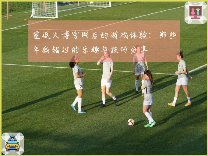 重返火博官网后的游戏体验：那些年我错过的乐趣与技巧分享