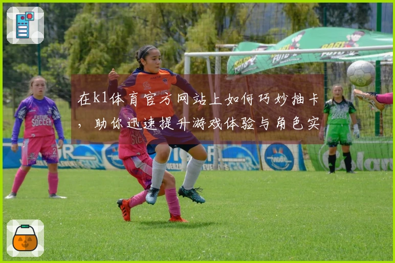 在k1体育官方网站上如何巧妙抽卡，助你迅速提升游戏体验与角色实力！