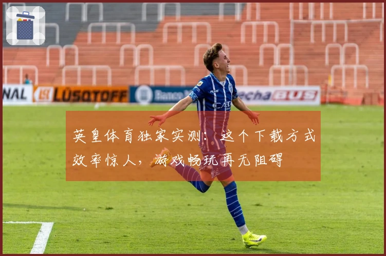 英皇体育独家实测：这个下载方式效率惊人，游戏畅玩再无阻碍