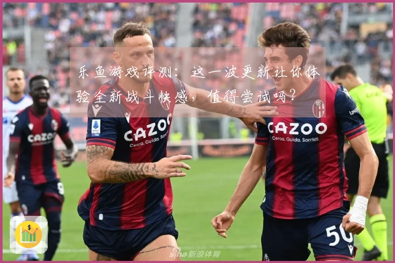 乐鱼游戏评测：这一波更新让你体验全新战斗快感，值得尝试吗？