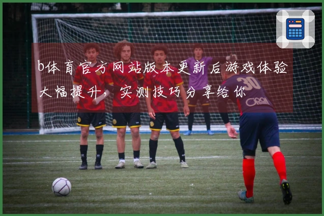 b体育官方网站版本更新后游戏体验大幅提升，实测技巧分享给你