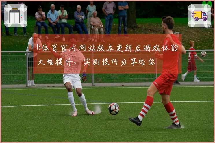 b体育官方网站版本更新后游戏体验大幅提升,实测技巧分享给你